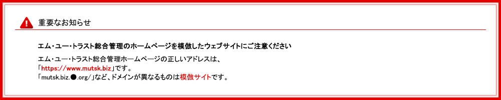 重要なお知らせ　エム・ユー・トラスト総合管理のホームページを模倣したウェブサイトにご注意ください。エム・ユー・トラスト総合管理ホームページの正しいアドレスは、「https://www.mutsk.biz」です。「mutsk.biz.●.org/」など、ドメインが異なるものは模倣サイトです。